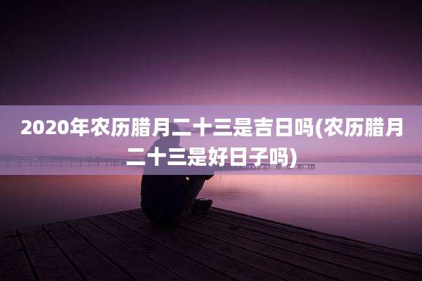 2020年农历腊月二十三是吉日吗(农历腊月二十三是好日子吗)