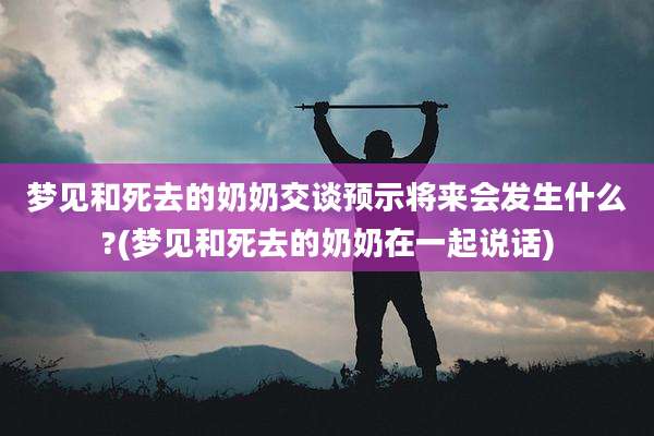 梦见和死去的奶奶交谈预示将来会发生什么?(梦见和死去的奶奶在一起说话)
