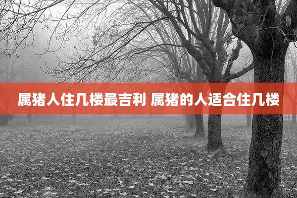 属猪人住几楼最吉利 属猪的人适合住几楼
