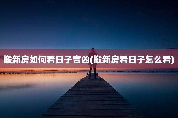搬新房如何看日子吉凶(搬新房看日子怎么看)