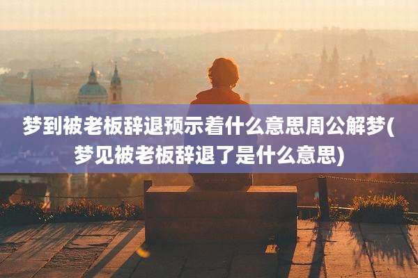 梦到被老板辞退预示着什么意思周公解梦(梦见被老板辞退了是什么意思)