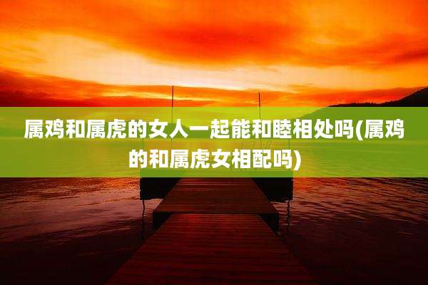 属鸡和属虎的女人一起能和睦相处吗(属鸡的和属虎女相配吗)
