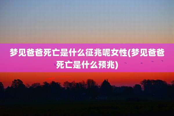 梦见爸爸死亡是什么征兆呢女性(梦见爸爸死亡是什么预兆)
