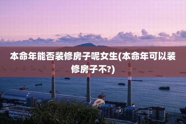 本命年能否装修房子呢女生(本命年可以装修房子不?)