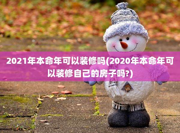 2021年本命年可以装修吗(2020年本命年可以装修自己的房子吗?)