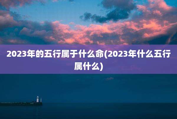 2023年的五行属于什么命(2023年什么五行属什么)