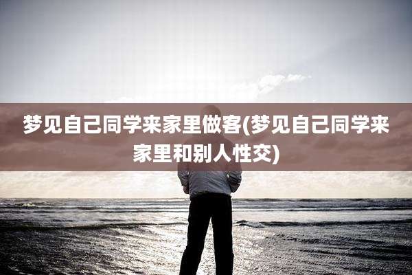 梦见自己同学来家里做客(梦见自己同学来家里和别人***)