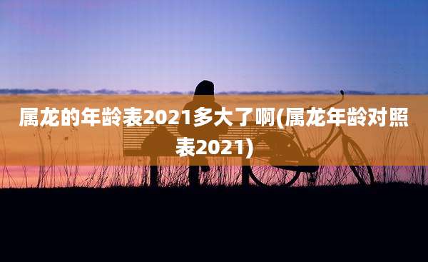 属龙的年龄表2021多大了啊(属龙年龄对照表2021)