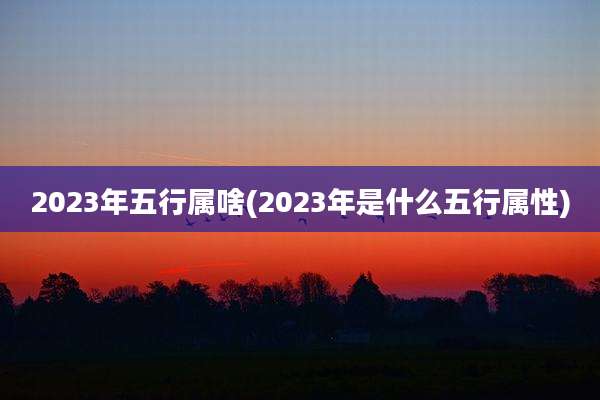 2023年五行属啥(2023年是什么五行属性)