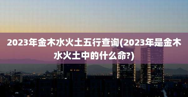 2023年金木水火土五行查询(2023年是金木水火土中的什么命?)