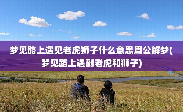 梦见路上遇见老虎狮子什么意思周公解梦(梦见路上遇到老虎和狮子)
