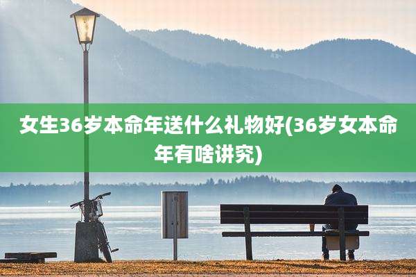 女生36岁本命年送什么礼物好(36岁女本命年有啥讲究)
