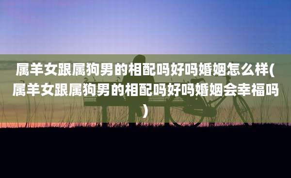 属羊女跟属狗男的相配吗好吗婚姻怎么样(属羊女跟属狗男的相配吗好吗婚姻会幸福吗)