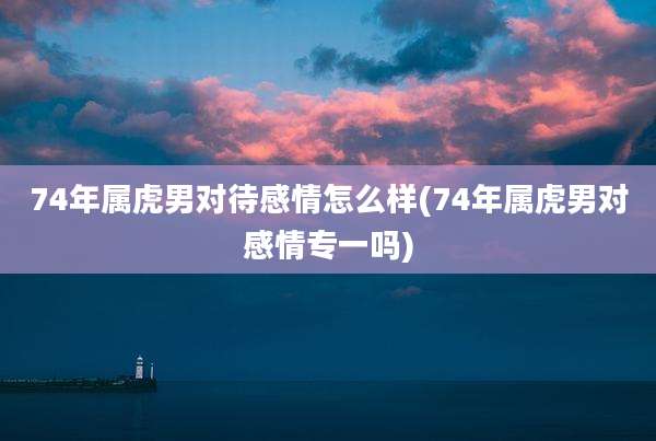 74年属虎男对待感情怎么样(74年属虎男对感情专一吗)