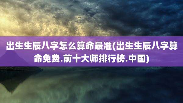 出生生辰八字怎么算命最准(出生生辰八字算命免费.前十大师排行榜.中国)
