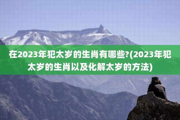 在2023年犯太岁的生肖有哪些?(2023年犯太岁的生肖以及化解太岁的方法)