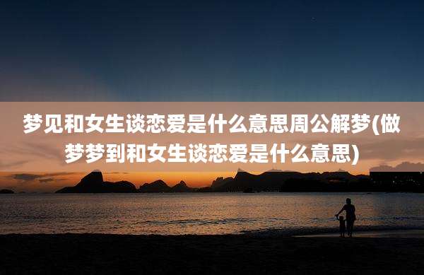 梦见和女生谈恋爱是什么意思周公解梦(做梦梦到和女生谈恋爱是什么意思)