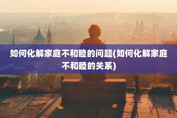 如何化解家庭不和睦的问题(如何化解家庭不和睦的关系)
