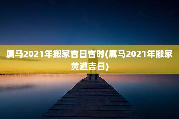 属马2021年搬家吉日吉时(属马2021年搬家黄道吉日)