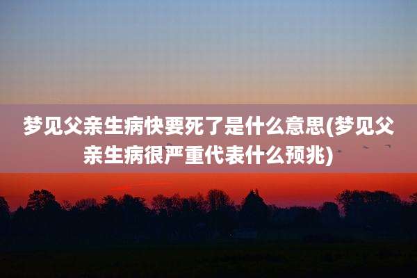 梦见父亲生病快要死了是什么意思(梦见父亲生病很严重代表什么预兆)