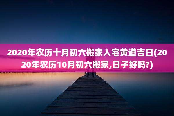 2020年农历十月初六搬家入宅黄道吉日(2020年农历10月初六搬家,日子好吗?)
