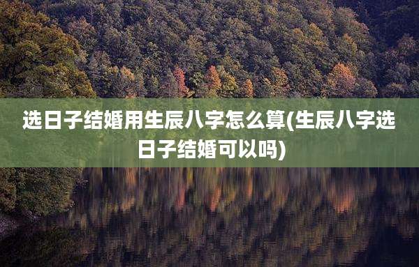 选日子结婚用生辰八字怎么算(生辰八字选日子结婚可以吗)
