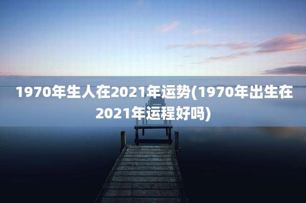 1970年生人在2021年运势(1970年出生在2021年运程好吗)