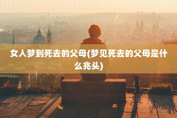 女人梦到死去的父母(梦见死去的父母是什么兆头)