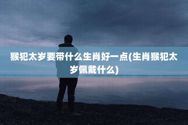 猴犯太岁要带什么生肖好一点(生肖猴犯太岁佩戴什么)