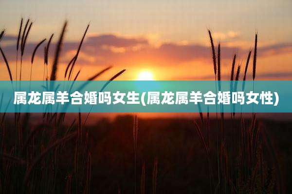 属龙属羊合婚吗女生(属龙属羊合婚吗女性)