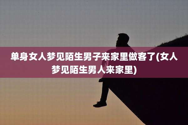 单身女人梦见陌生男子来家里做客了(女人梦见陌生男人来家里)