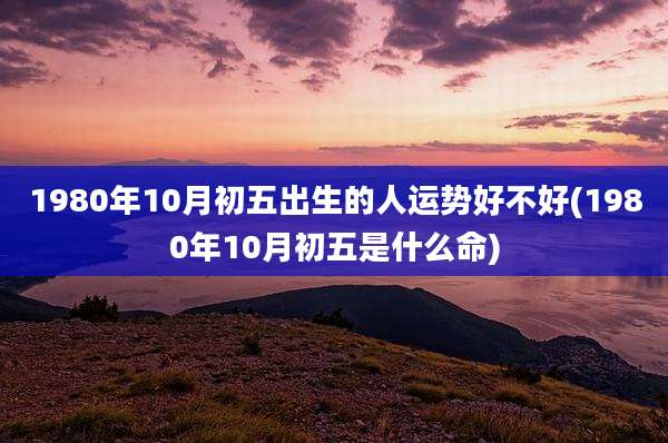 1980年10月初五出生的人运势好不好(1980年10月初五是什么命)
