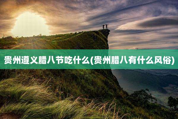 贵州遵义腊八节吃什么(贵州腊八有什么风俗)