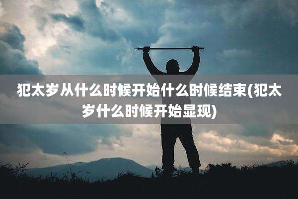 犯太岁从什么时候开始什么时候结束(犯太岁什么时候开始显现)