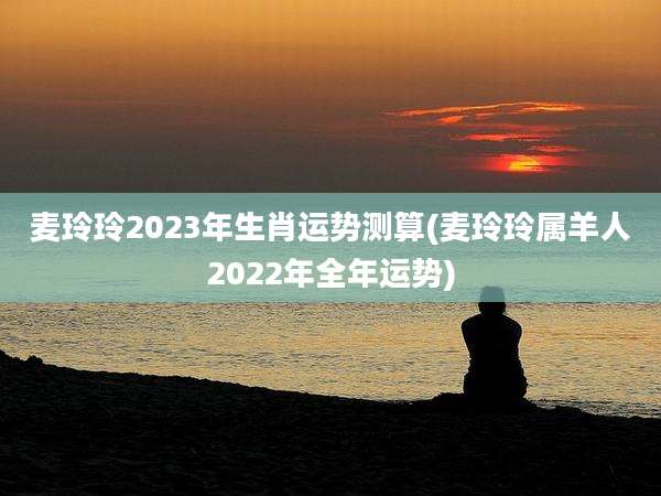 麦玲玲2023年生肖运势测算(麦玲玲属羊人2022年全年运势)