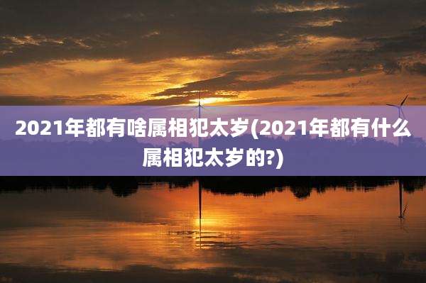 2021年都有啥属相犯太岁(2021年都有什么属相犯太岁的?)