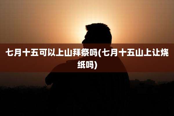 七月十五可以上山拜祭吗(七月十五山上让烧纸吗)