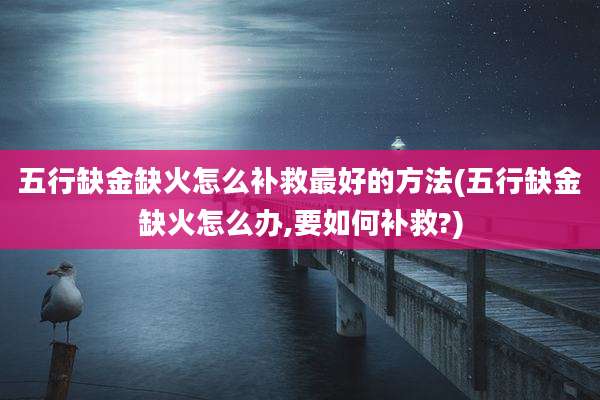 五行缺金缺火怎么补救最好的方法(五行缺金缺火怎么办,要如何补救?)