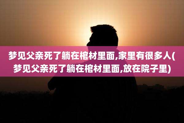 梦见父亲死了躺在棺材里面,家里有很多人(梦见父亲死了躺在棺材里面,放在院子里)