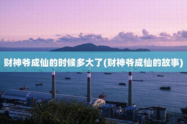财神爷成仙的时候多大了(财神爷成仙的故事)