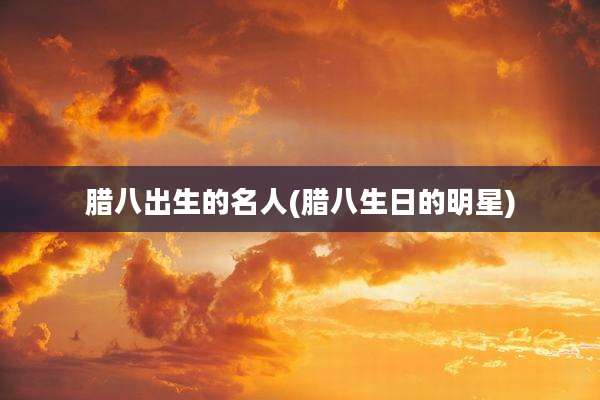 腊八出生的名人(腊八生日的明星)