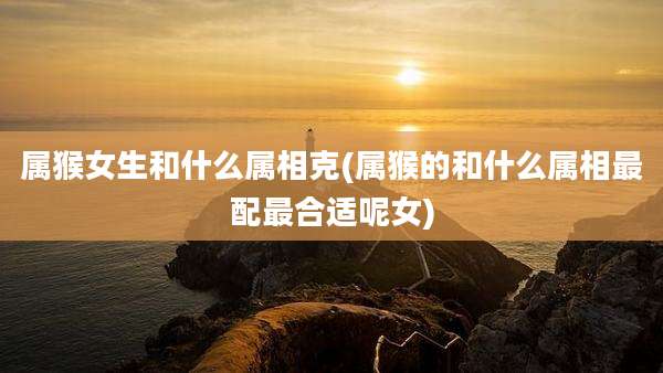 属猴女生和什么属相克(属猴的和什么属相最配最合适呢女)