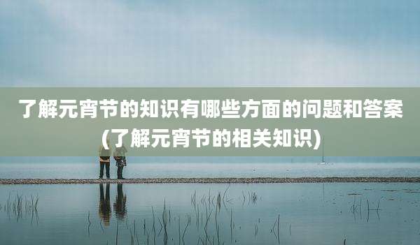 了解元宵节的知识有哪些方面的问题和答案(了解元宵节的相关知识)
