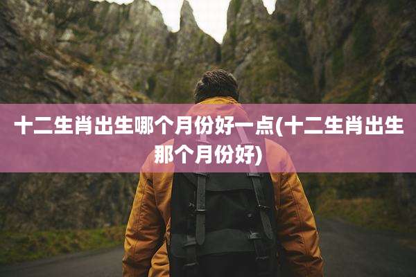 十二生肖出生哪个月份好一点(十二生肖出生那个月份好)