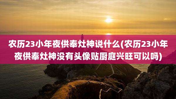 农历23小年夜供奉灶神说什么(农历23小年夜供奉灶神没有头像贴厨庭兴旺可以吗)