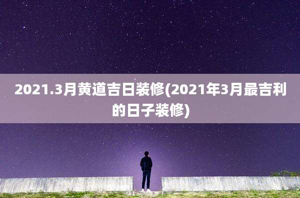 2021.3月黄道吉日装修(2021年3月最吉利的日子装修)