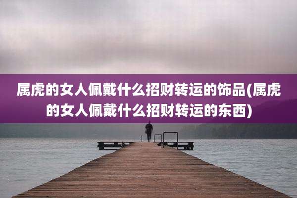属虎的女人佩戴什么招财转运的饰品(属虎的女人佩戴什么招财转运的东西)