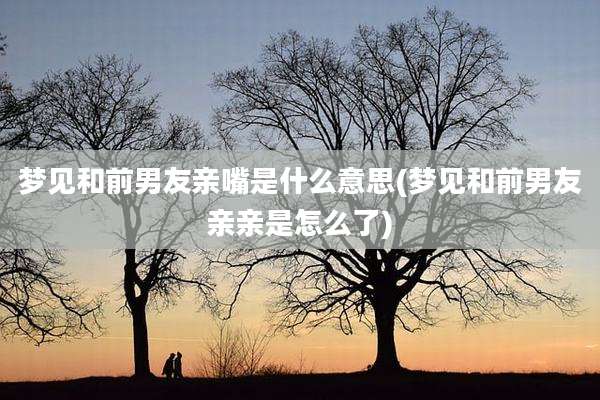 梦见和前男友亲嘴是什么意思(梦见和前男友亲亲是怎么了)