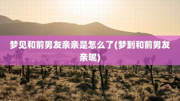 梦见和前男友亲亲是怎么了(梦到和前男友亲昵)