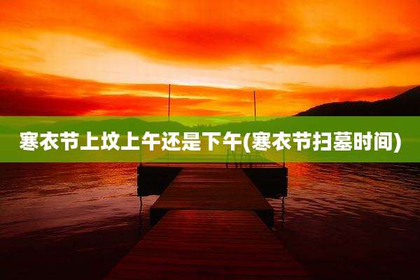 寒衣节上坟上午还是下午(寒衣节扫墓时间)
